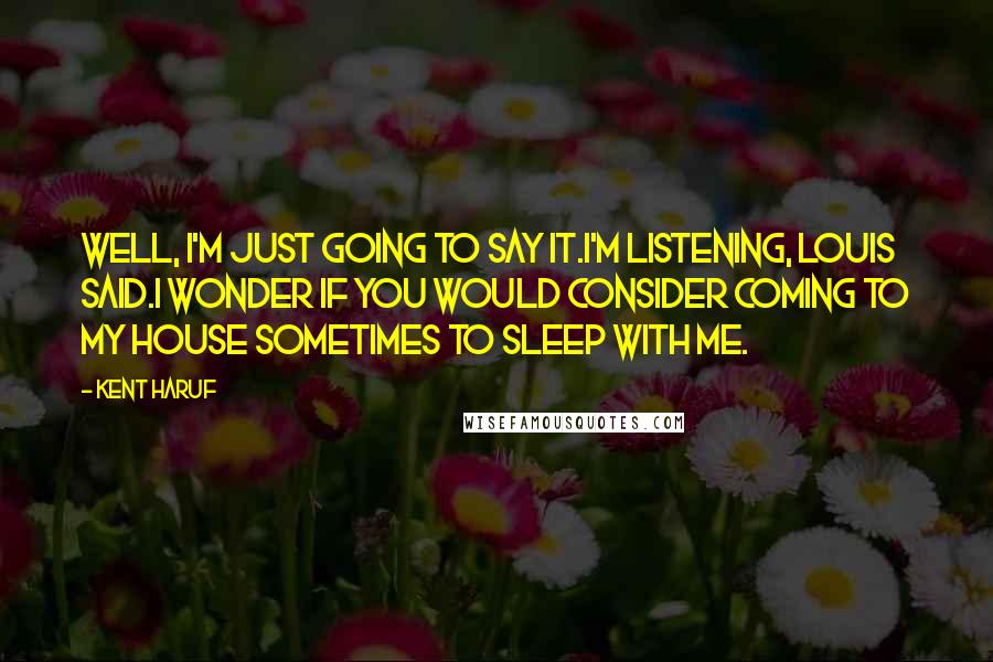 Kent Haruf Quotes: Well, I'm just going to say it.I'm listening, Louis said.I wonder if you would consider coming to my house sometimes to sleep with me.