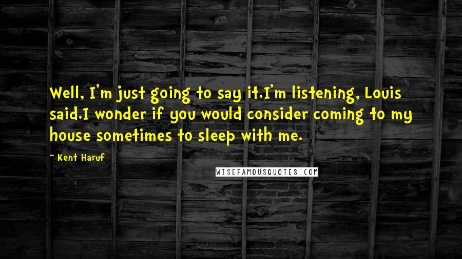 Kent Haruf Quotes: Well, I'm just going to say it.I'm listening, Louis said.I wonder if you would consider coming to my house sometimes to sleep with me.