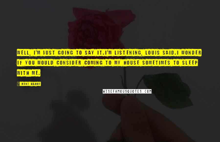 Kent Haruf Quotes: Well, I'm just going to say it.I'm listening, Louis said.I wonder if you would consider coming to my house sometimes to sleep with me.