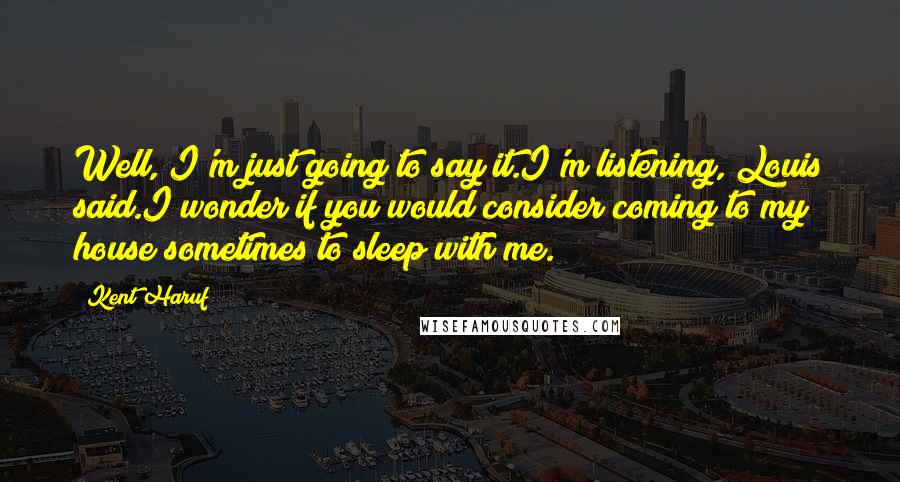 Kent Haruf Quotes: Well, I'm just going to say it.I'm listening, Louis said.I wonder if you would consider coming to my house sometimes to sleep with me.