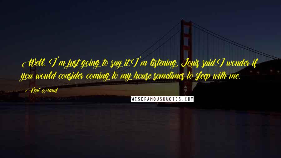 Kent Haruf Quotes: Well, I'm just going to say it.I'm listening, Louis said.I wonder if you would consider coming to my house sometimes to sleep with me.