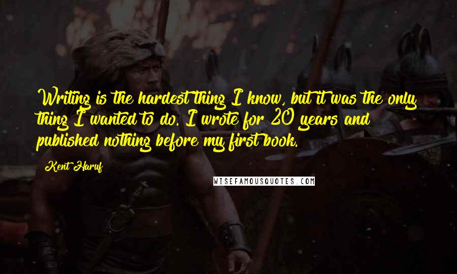 Kent Haruf Quotes: Writing is the hardest thing I know, but it was the only thing I wanted to do. I wrote for 20 years and published nothing before my first book.