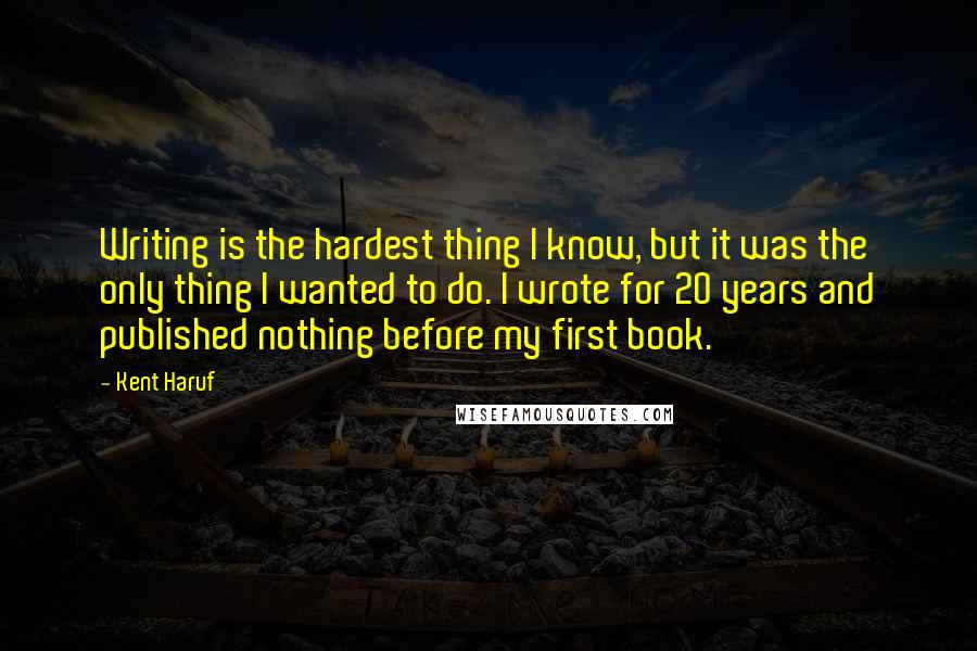Kent Haruf Quotes: Writing is the hardest thing I know, but it was the only thing I wanted to do. I wrote for 20 years and published nothing before my first book.