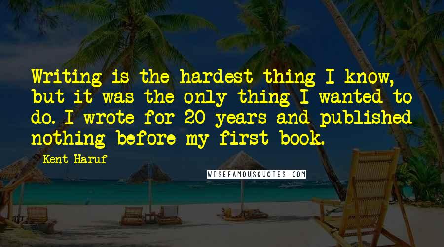 Kent Haruf Quotes: Writing is the hardest thing I know, but it was the only thing I wanted to do. I wrote for 20 years and published nothing before my first book.