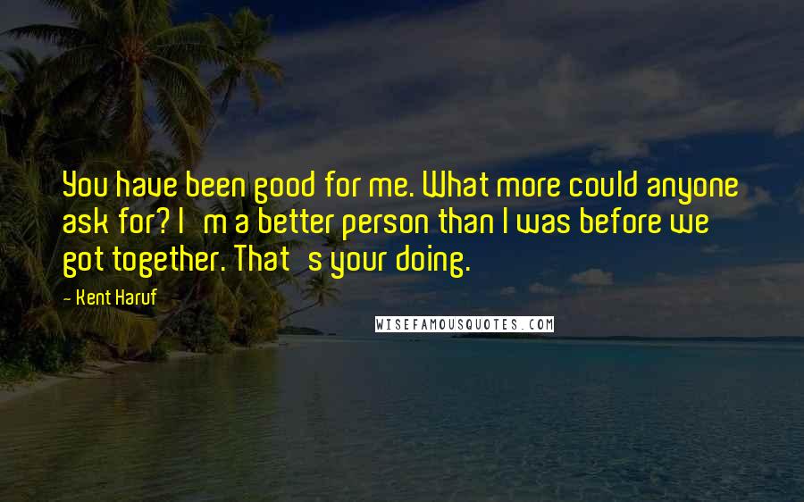 Kent Haruf Quotes: You have been good for me. What more could anyone ask for? I'm a better person than I was before we got together. That's your doing.