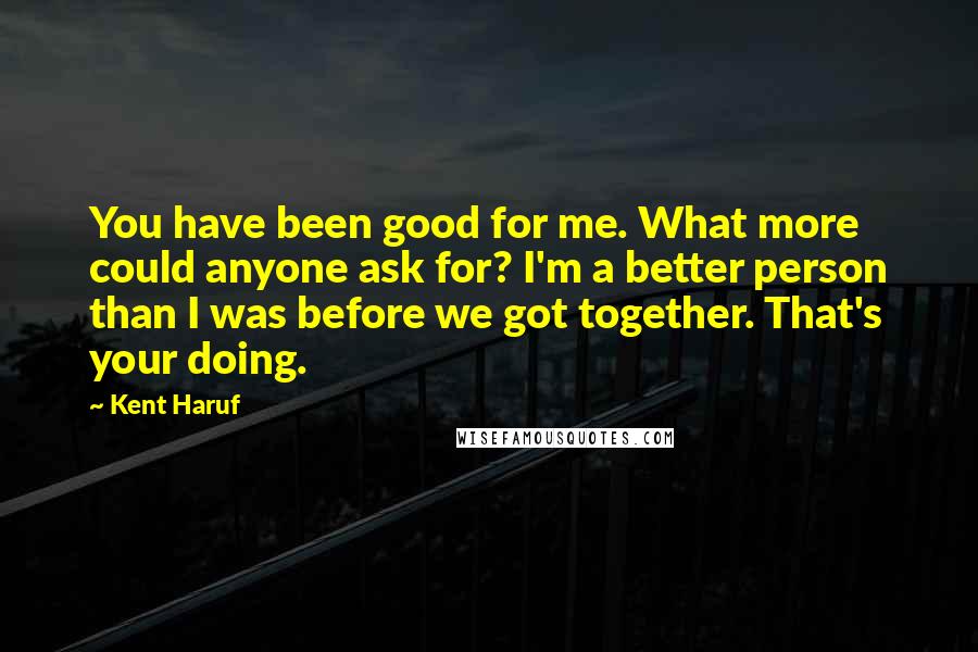 Kent Haruf Quotes: You have been good for me. What more could anyone ask for? I'm a better person than I was before we got together. That's your doing.