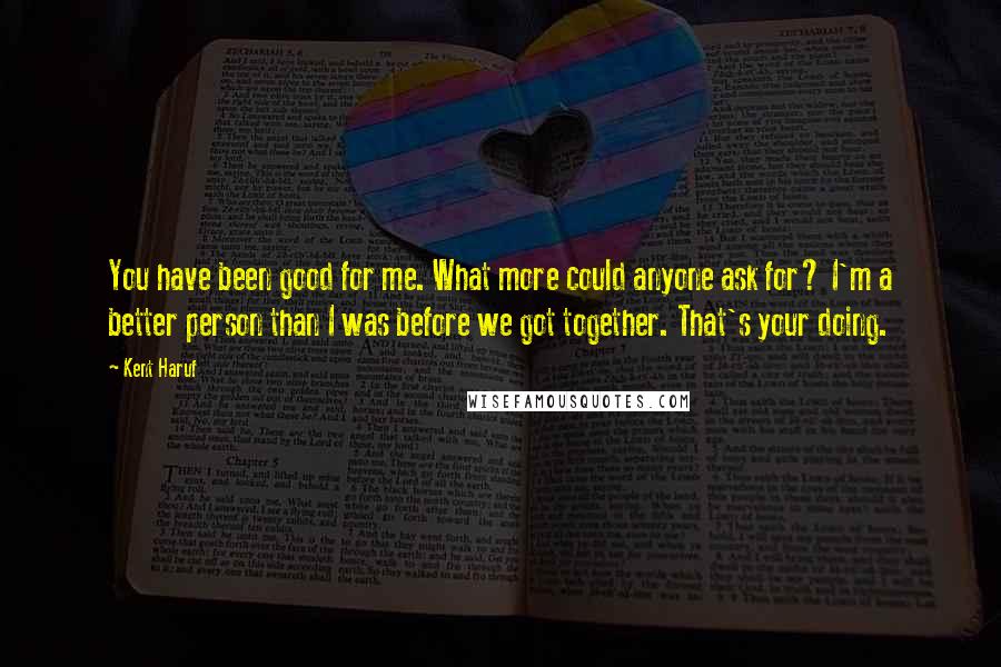 Kent Haruf Quotes: You have been good for me. What more could anyone ask for? I'm a better person than I was before we got together. That's your doing.