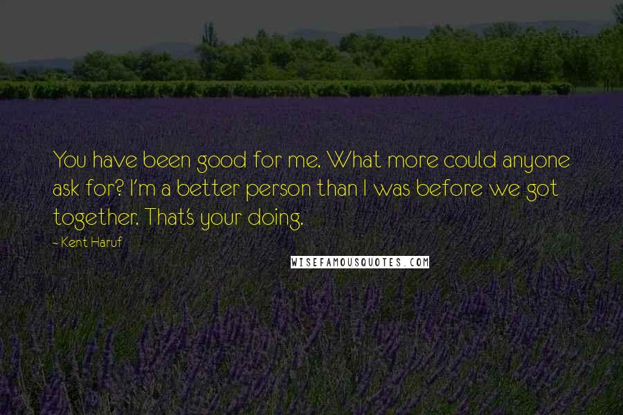 Kent Haruf Quotes: You have been good for me. What more could anyone ask for? I'm a better person than I was before we got together. That's your doing.