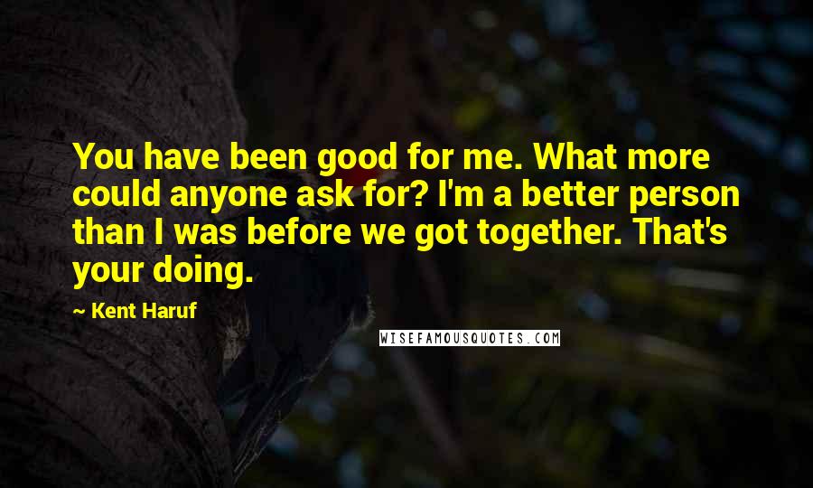 Kent Haruf Quotes: You have been good for me. What more could anyone ask for? I'm a better person than I was before we got together. That's your doing.