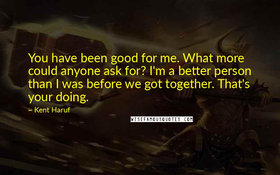 Kent Haruf Quotes: You have been good for me. What more could anyone ask for? I'm a better person than I was before we got together. That's your doing.