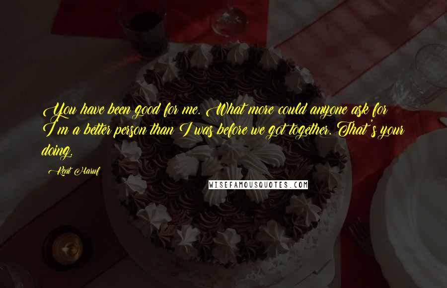 Kent Haruf Quotes: You have been good for me. What more could anyone ask for? I'm a better person than I was before we got together. That's your doing.