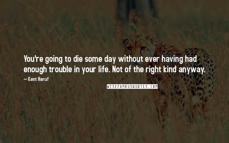 Kent Haruf Quotes: You're going to die some day without ever having had enough trouble in your life. Not of the right kind anyway.