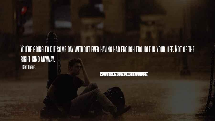 Kent Haruf Quotes: You're going to die some day without ever having had enough trouble in your life. Not of the right kind anyway.