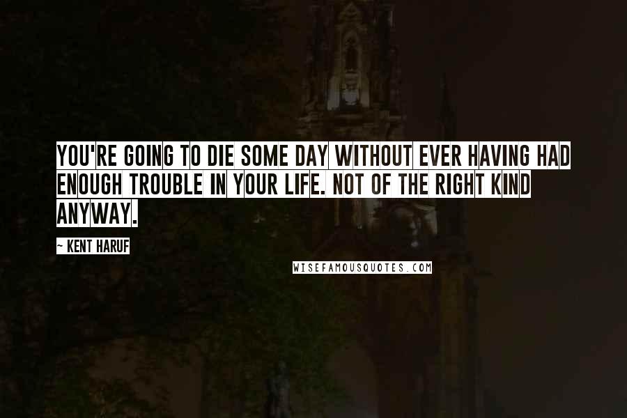 Kent Haruf Quotes: You're going to die some day without ever having had enough trouble in your life. Not of the right kind anyway.