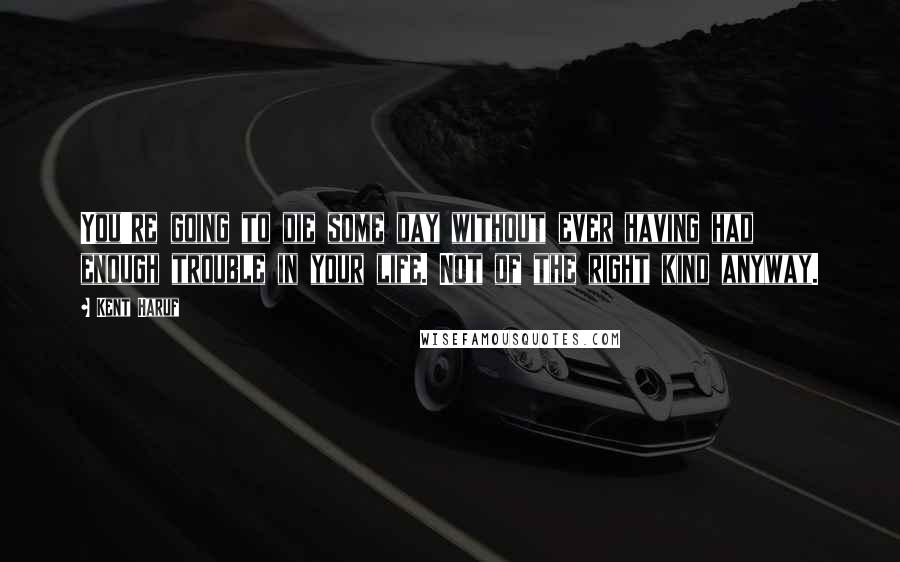 Kent Haruf Quotes: You're going to die some day without ever having had enough trouble in your life. Not of the right kind anyway.