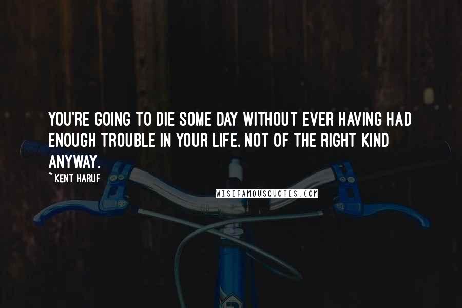 Kent Haruf Quotes: You're going to die some day without ever having had enough trouble in your life. Not of the right kind anyway.