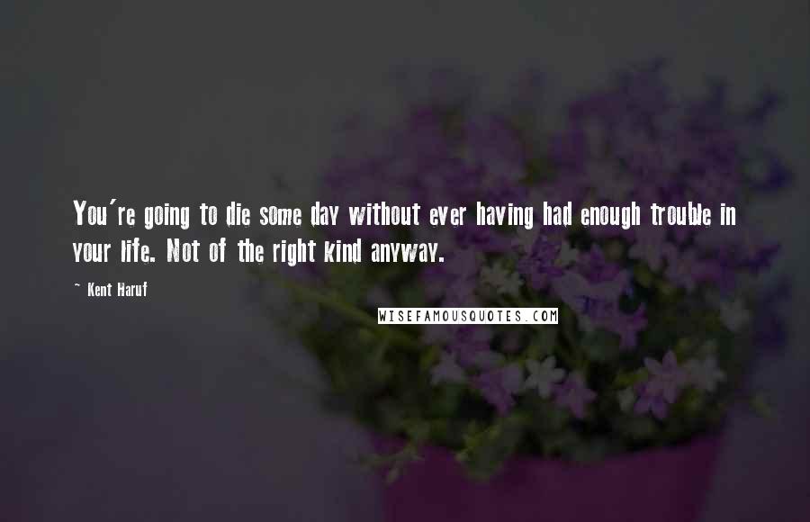 Kent Haruf Quotes: You're going to die some day without ever having had enough trouble in your life. Not of the right kind anyway.