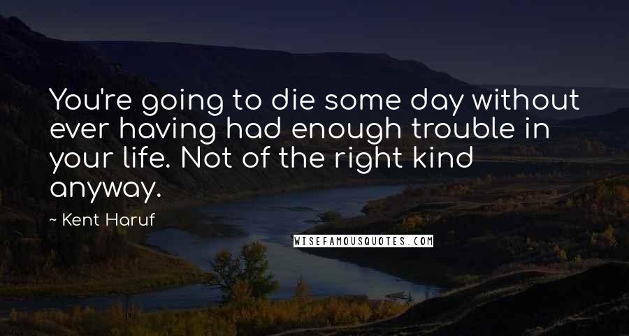 Kent Haruf Quotes: You're going to die some day without ever having had enough trouble in your life. Not of the right kind anyway.