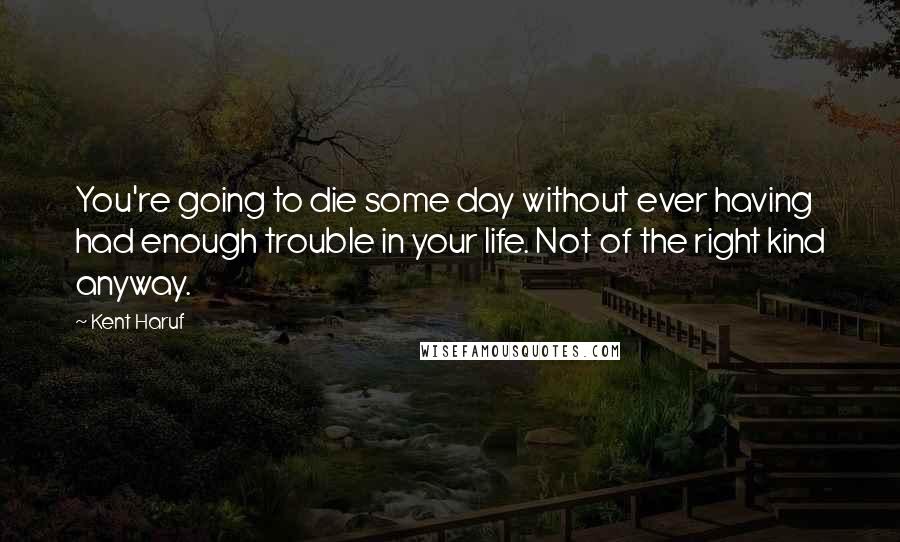 Kent Haruf Quotes: You're going to die some day without ever having had enough trouble in your life. Not of the right kind anyway.