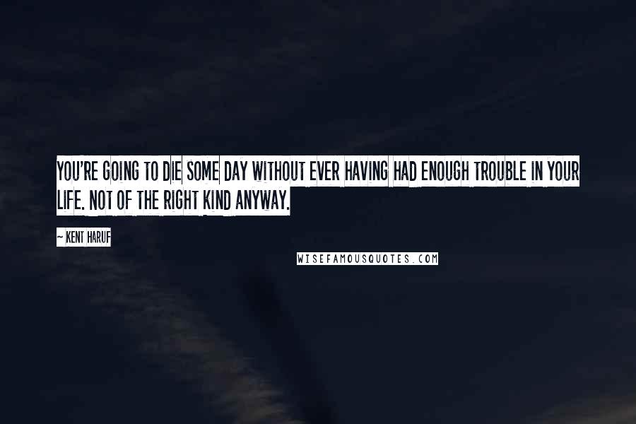 Kent Haruf Quotes: You're going to die some day without ever having had enough trouble in your life. Not of the right kind anyway.