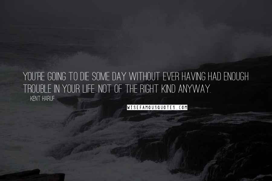 Kent Haruf Quotes: You're going to die some day without ever having had enough trouble in your life. Not of the right kind anyway.