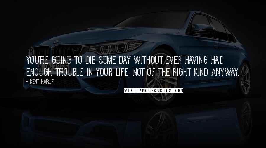 Kent Haruf Quotes: You're going to die some day without ever having had enough trouble in your life. Not of the right kind anyway.