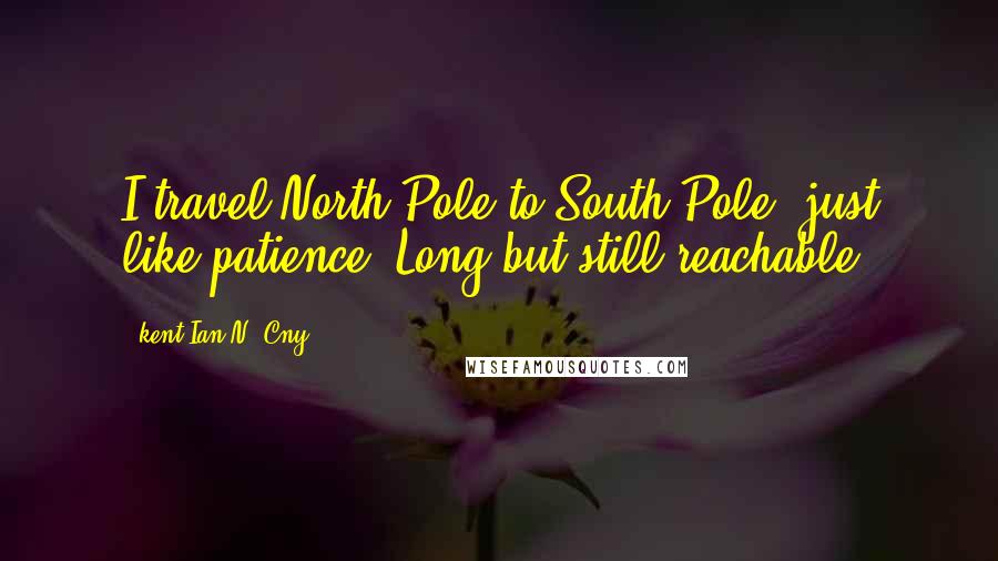 Kent Ian N. Cny Quotes: I travel North Pole to South Pole; just like patience, Long but still reachable.