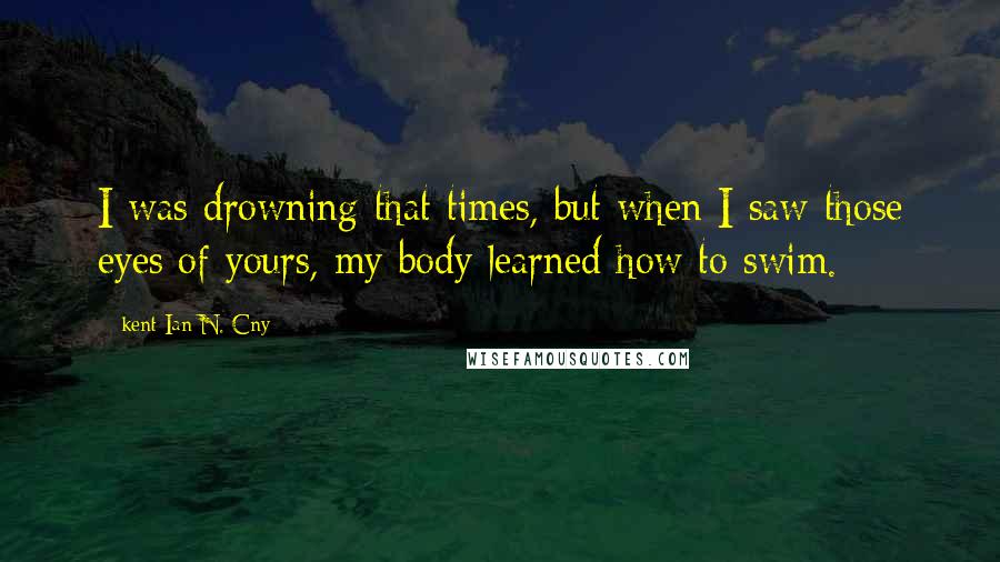 Kent Ian N. Cny Quotes: I was drowning that times, but when I saw those eyes of yours, my body learned how to swim.