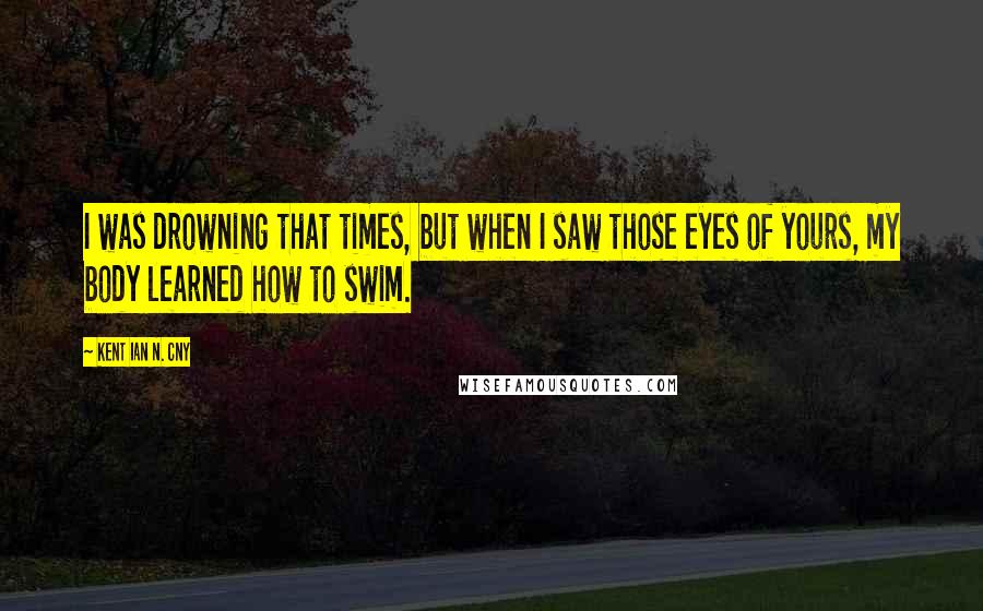 Kent Ian N. Cny Quotes: I was drowning that times, but when I saw those eyes of yours, my body learned how to swim.