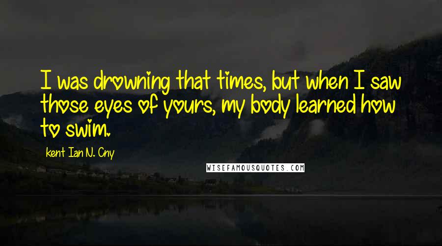 Kent Ian N. Cny Quotes: I was drowning that times, but when I saw those eyes of yours, my body learned how to swim.
