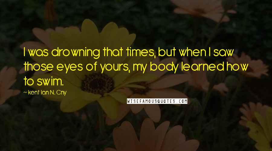 Kent Ian N. Cny Quotes: I was drowning that times, but when I saw those eyes of yours, my body learned how to swim.