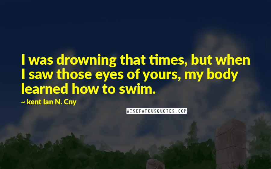 Kent Ian N. Cny Quotes: I was drowning that times, but when I saw those eyes of yours, my body learned how to swim.
