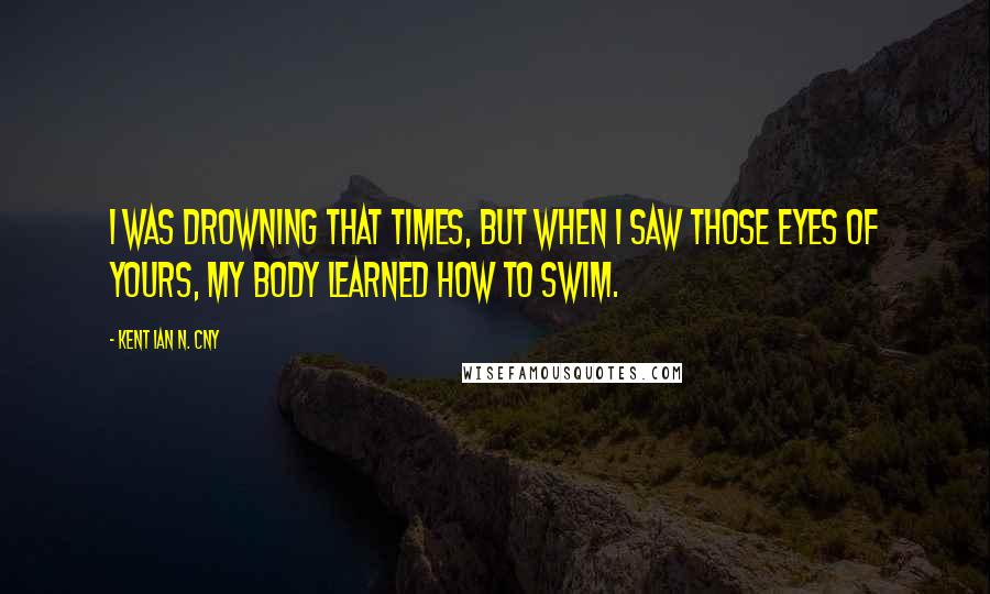 Kent Ian N. Cny Quotes: I was drowning that times, but when I saw those eyes of yours, my body learned how to swim.