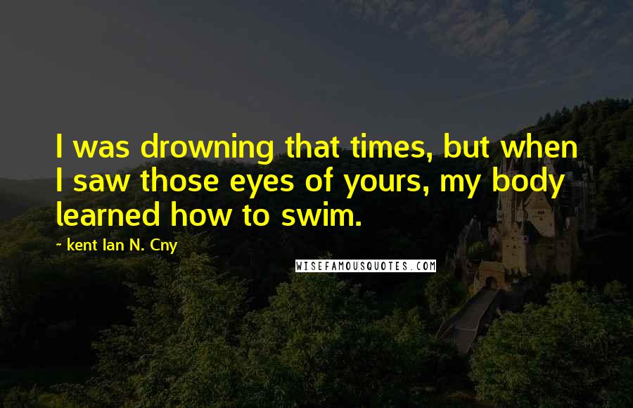 Kent Ian N. Cny Quotes: I was drowning that times, but when I saw those eyes of yours, my body learned how to swim.