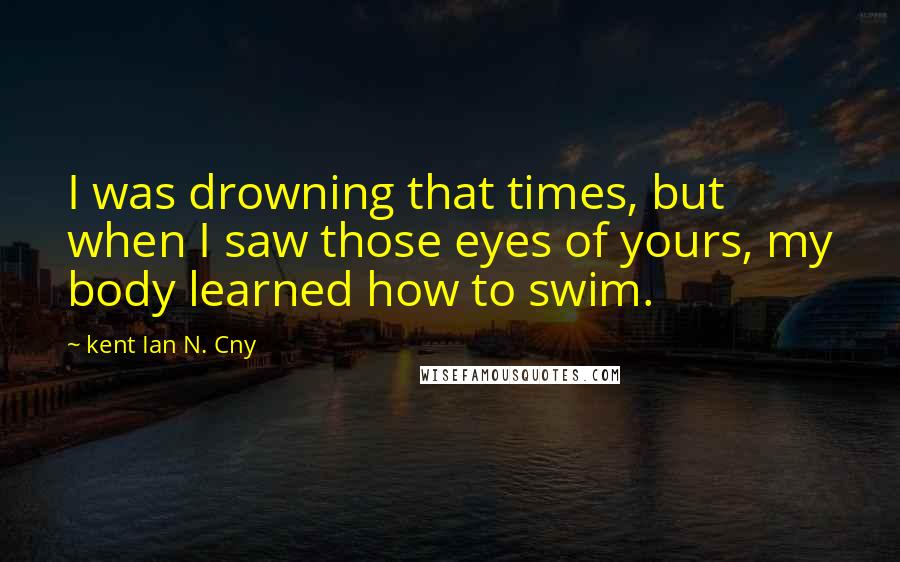 Kent Ian N. Cny Quotes: I was drowning that times, but when I saw those eyes of yours, my body learned how to swim.