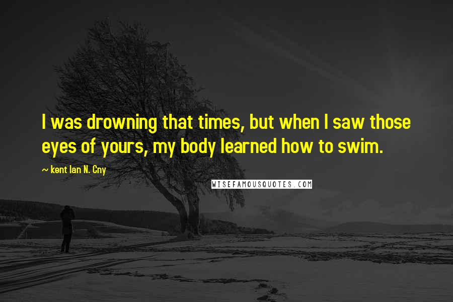 Kent Ian N. Cny Quotes: I was drowning that times, but when I saw those eyes of yours, my body learned how to swim.