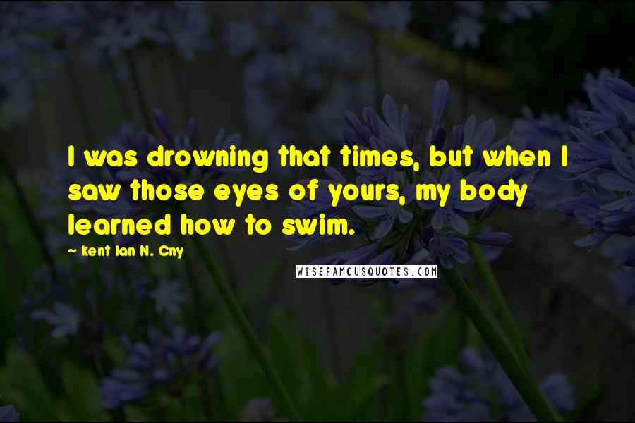 Kent Ian N. Cny Quotes: I was drowning that times, but when I saw those eyes of yours, my body learned how to swim.