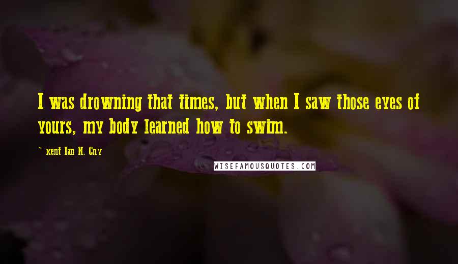 Kent Ian N. Cny Quotes: I was drowning that times, but when I saw those eyes of yours, my body learned how to swim.