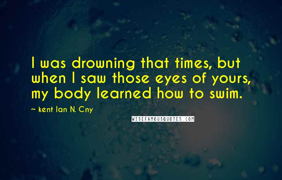Kent Ian N. Cny Quotes: I was drowning that times, but when I saw those eyes of yours, my body learned how to swim.