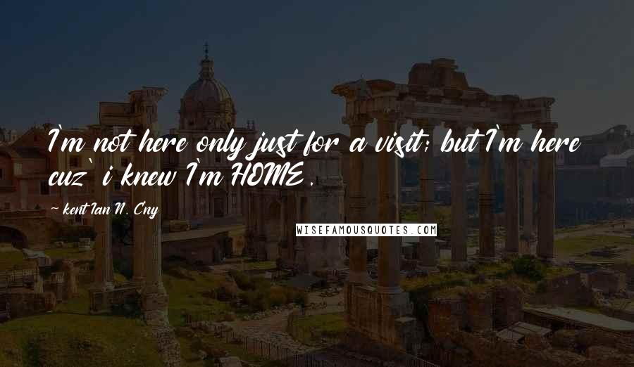 Kent Ian N. Cny Quotes: I'm not here only just for a visit; but I'm here cuz' i knew I'm HOME.