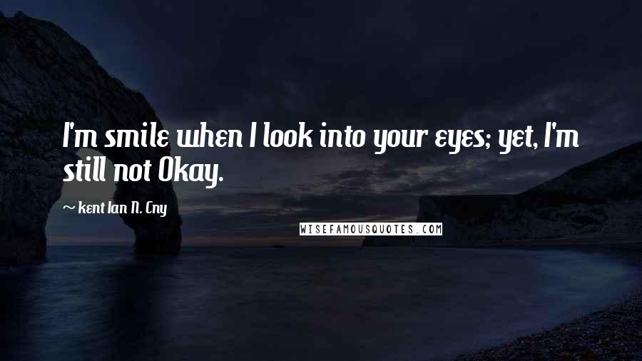 Kent Ian N. Cny Quotes: I'm smile when I look into your eyes; yet, I'm still not Okay.