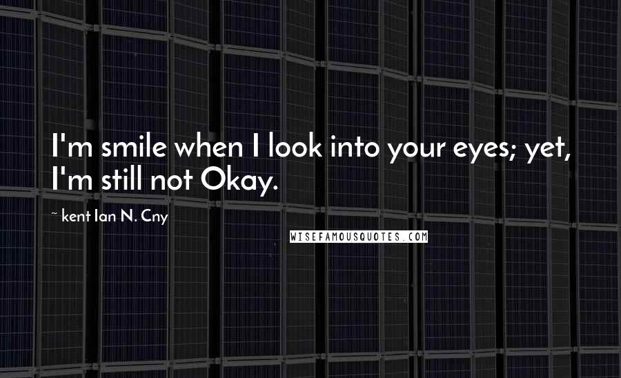 Kent Ian N. Cny Quotes: I'm smile when I look into your eyes; yet, I'm still not Okay.