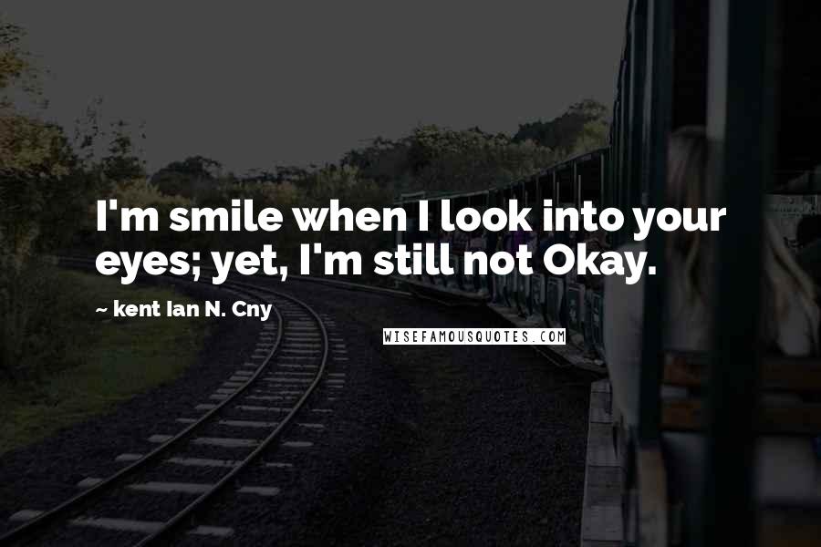 Kent Ian N. Cny Quotes: I'm smile when I look into your eyes; yet, I'm still not Okay.