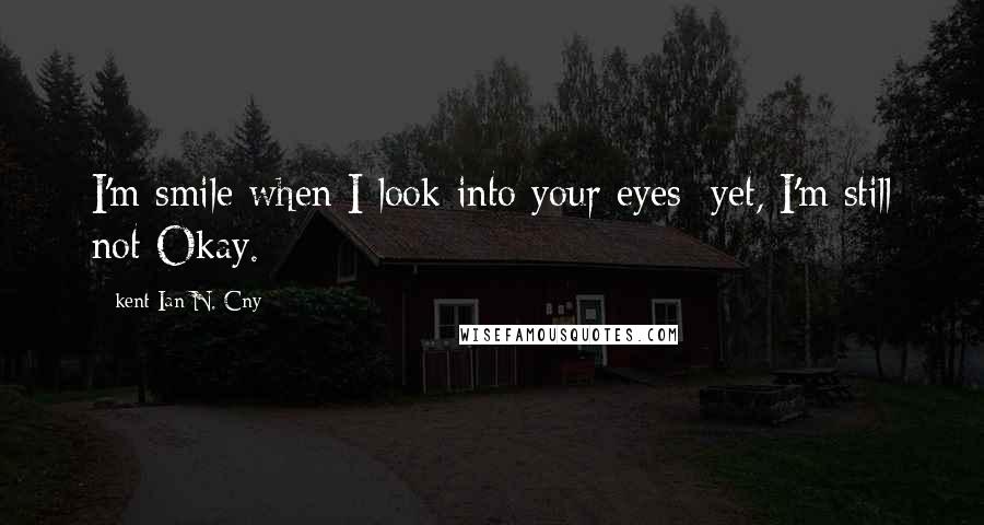 Kent Ian N. Cny Quotes: I'm smile when I look into your eyes; yet, I'm still not Okay.