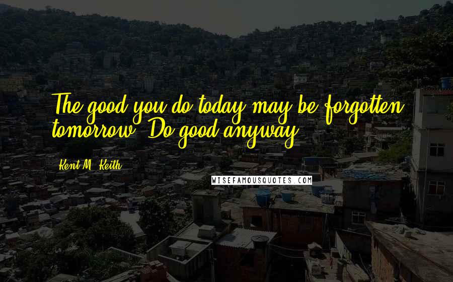 Kent M. Keith Quotes: The good you do today may be forgotten tomorrow. Do good anyway.