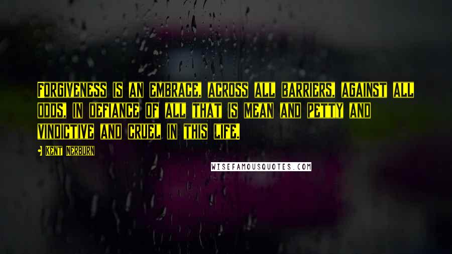 Kent Nerburn Quotes: Forgiveness is an embrace, across all barriers, against all odds, in defiance of all that is mean and petty and vindictive and cruel in this life.
