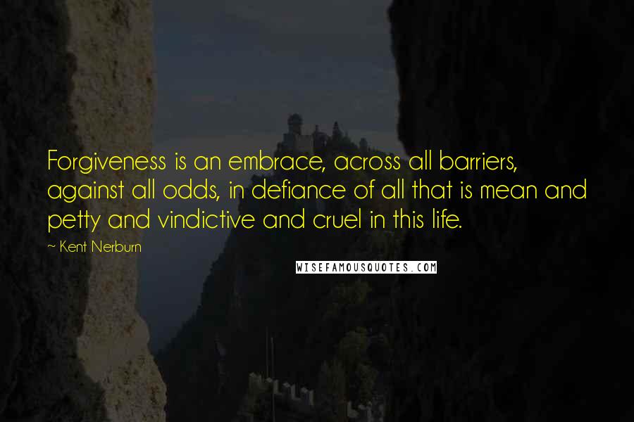 Kent Nerburn Quotes: Forgiveness is an embrace, across all barriers, against all odds, in defiance of all that is mean and petty and vindictive and cruel in this life.