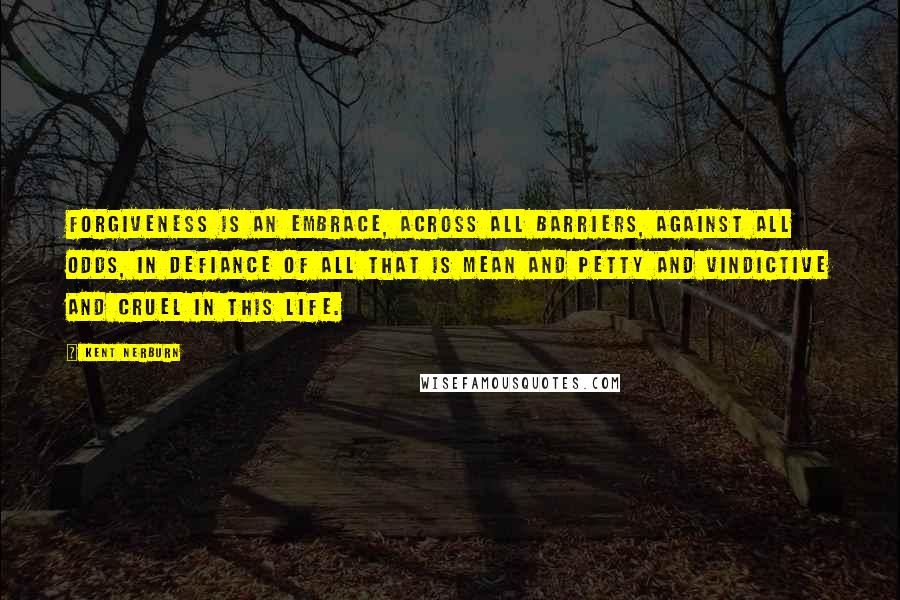 Kent Nerburn Quotes: Forgiveness is an embrace, across all barriers, against all odds, in defiance of all that is mean and petty and vindictive and cruel in this life.