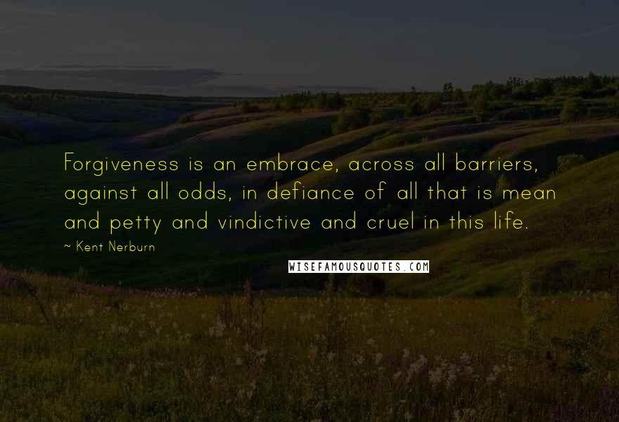 Kent Nerburn Quotes: Forgiveness is an embrace, across all barriers, against all odds, in defiance of all that is mean and petty and vindictive and cruel in this life.