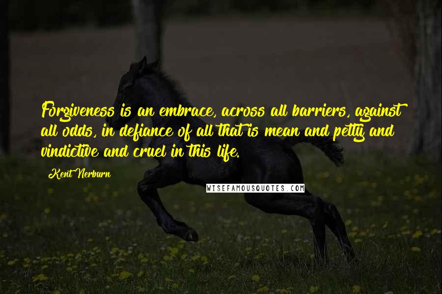 Kent Nerburn Quotes: Forgiveness is an embrace, across all barriers, against all odds, in defiance of all that is mean and petty and vindictive and cruel in this life.